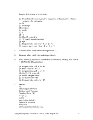 For this distribution of x, calculate:
(a) Cumulative frequency, relative frequency, and cumulative relative
frequency for each value
(b) N
(c) the range
(d) median
(e) mode
(f) µ
(g) σ
(h) Q 1, Q 2, and Q 3
(i) CV (coefficient of variation)
(j) IQR
(k) the percentile rank of x = 8, x = 2, x = 3
(l) z-scores for x = 6, x = 8, x = 2, x = 3, x = 9
14. Generate a box plot for the data in problem 13.
15. Generate a box plot for the data in problem 3.
16. For a normally distributed distribution of variable x, where µ = 50 and σ
= 2.5 [ND (50, 2.5)], calculate:
(a) the percentile rank of x = 45
(b) the z-score of x = 52.6
(c) the percentile rank of x = 58
(d) the 29.12th percentile
(e) the 89.74th percentile
(f) the z-score of x = 45
(g) the percentile rank of x = 49
17. Define:
α
sampling distribution
Central Limit Theorem
Standard Error (SE)
ND(µ, σ)
decile
descriptive statistics
inferential statistics
effect size
confidence interval (C.I.) on µ
Copyright Philip Doty, University of Texas at Austin, August 2004 9
 