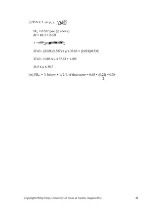 (i) 95% C.I. on µ, µ,   ∴α=0.05
       SEµ = 0.537 (see (c) above)
       df = 48, t = 2.021

        x− µ µ
         zSE µ ≤
             ≤ zSE
               x+

       37.63 - (2.021)(0.537) ≤ µ ≤ 37.63 + (2.021)(0.537)

       37.63 - 1.085 ≤ µ ≤ 37.63 + 1.085

       36.5 ≤ µ ≤ 38.7

   (m) PR42 = % below + 1/2 % of that score = 0.65 + (0.22) = 0.76
                                                        2




Copyright Philip Doty, University of Texas at Austin, August 2004    24
 