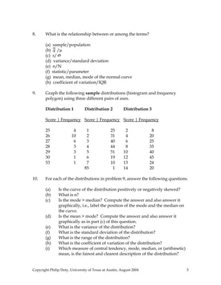 8.     What is the relationship between or among the terms?

       (a) sample/population
       (b) x /µ
       (c) s/ σ
       (d) variance/standard deviation
       (e) n/N
       (f) statistic/parameter
       (g) mean, median, mode of the normal curve
       (h) coefficient of variation/IQR

9.     Graph the following sample distributions (histogram and frequency
       polygon) using three different pairs of axes.

       Distribution 1          Distribution 2          Distribution 3

       Score | Frequency Score | Frequency Score | Frequency

       25               4       1              25       2            8
       26              10       2              31       4           20
       27               6       3              40       6           25
       28               3       4              44       8           35
       29               3       5              51      10           40
       30               1       6              19      12           45
       53               1       7              10      13           24
                               85               1      14           20

10.    For each of the distributions in problem 9, answer the following questions.

       (a)     Is the curve of the distribution positively or negatively skewed?
       (b)     What is n?
       (c)     Is the mode > median? Compute the answer and also answer it
               graphically, i.e., label the position of the mode and the median on
               the curve.
       (d)     Is the mean > mode? Compute the answer and also answer it
               graphically as in part (c) of this question.
       (e)     What is the variance of the distribution?
       (f)     What is the standard deviation of the distribution?
       (g)     What is the range of the distribution?
       (h)     What is the coefficient of variation of the distribution?
       (i)     Which measure of central tendency, mode, median, or (arithmetic)
               mean, is the fairest and clearest description of the distribution?


Copyright Philip Doty, University of Texas at Austin, August 2004                    5
 
