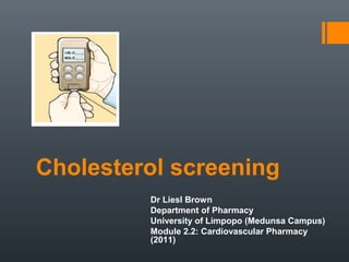Cholesterol screening
         Dr Liesl Brown
         Department of Pharmacy
         University of Limpopo (Medunsa Campus)
         Module 2.2: Cardiovascular Pharmacy
         (2011)
 