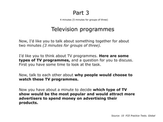 Television programmes
Now, I’d like you to talk about something together for about
two minutes (3 minutes for groups of three).
I’d like you to think about TV programmes. Here are some
types of TV programmes, and a question for you to discuss.
First you have some time to look at the task.
Now, talk to each other about why people would choose to
watch these TV programmes.
Now you have about a minute to decide which type of TV
show would be the most popular and would attract more
advertisers to spend money on advertising their
products.
Part 3
4 minutes (5 minutes for groups of three)
Source: 10 FCE Practice Tests. Global
 