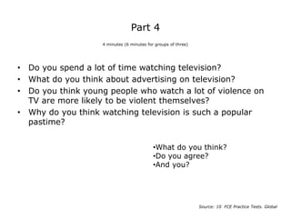 Part 4
• Do you spend a lot of time watching television?
• What do you think about advertising on television?
• Do you think young people who watch a lot of violence on
TV are more likely to be violent themselves?
• Why do you think watching television is such a popular
pastime?
4 minutes (6 minutes for groups of three)
Source: 10 FCE Practice Tests. Global
•What do you think?
•Do you agree?
•And you?
 