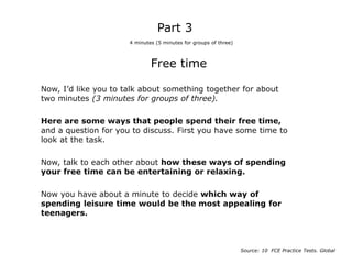Free time
Now, I’d like you to talk about something together for about
two minutes (3 minutes for groups of three).
Here are some ways that people spend their free time,
and a question for you to discuss. First you have some time to
look at the task.
Now, talk to each other about how these ways of spending
your free time can be entertaining or relaxing.
Now you have about a minute to decide which way of
spending leisure time would be the most appealing for
teenagers.
Part 3
4 minutes (5 minutes for groups of three)
Source: 10 FCE Practice Tests. Global
 