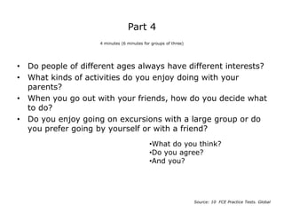 Part 4
• Do people of different ages always have different interests?
• What kinds of activities do you enjoy doing with your
parents?
• When you go out with your friends, how do you decide what
to do?
• Do you enjoy going on excursions with a large group or do
you prefer going by yourself or with a friend?
4 minutes (6 minutes for groups of three)
Source: 10 FCE Practice Tests. Global
•What do you think?
•Do you agree?
•And you?
 