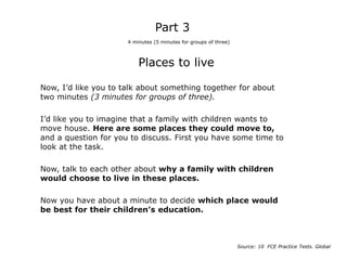 Places to live
Now, I’d like you to talk about something together for about
two minutes (3 minutes for groups of three).
I’d like you to imagine that a family with children wants to
move house. Here are some places they could move to,
and a question for you to discuss. First you have some time to
look at the task.
Now, talk to each other about why a family with children
would choose to live in these places.
Now you have about a minute to decide which place would
be best for their children’s education.
Part 3
4 minutes (5 minutes for groups of three)
Source: 10 FCE Practice Tests. Global
 