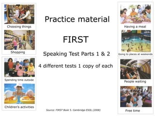 Practice material
FIRST
Speaking Test Parts 1 & 2
4 different tests 1 copy of each
Source: FIRST Book 5. Cambridge ESOL (2008) Free time
Children’s activities
Spending time outside
Shopping
Going to places at weekends
People waiting
Choosing things Having a meal
 
