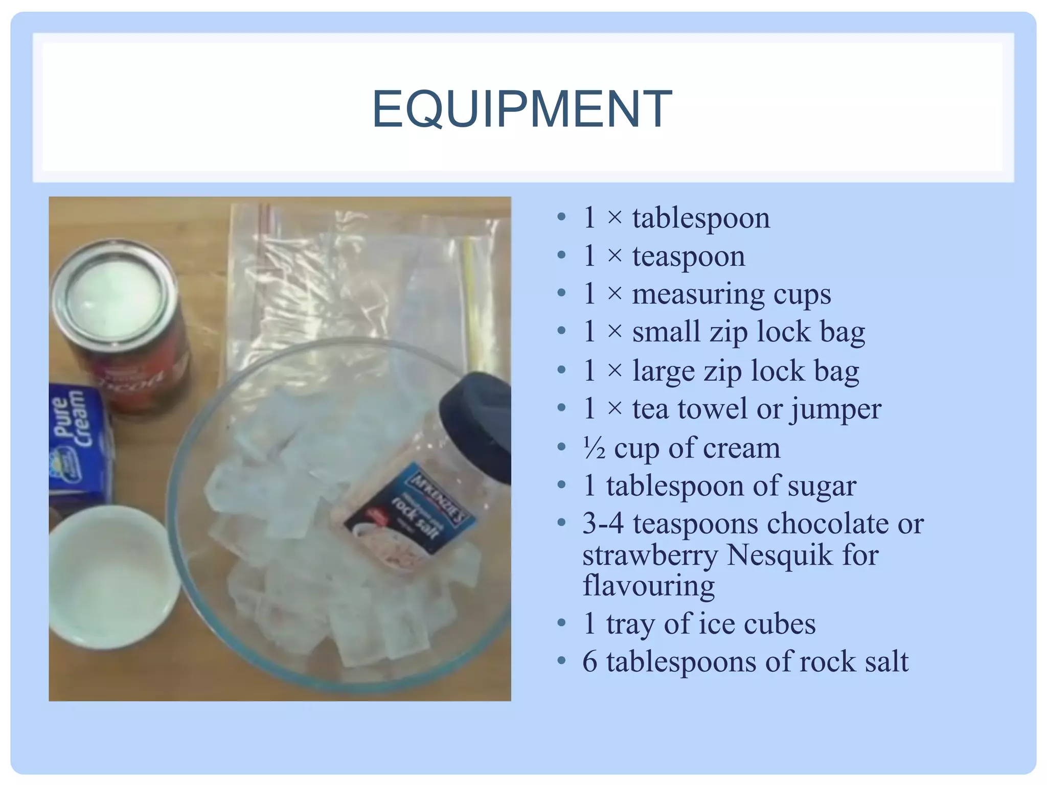 EQUIPMENT
•  1 × tablespoon
•  1 × teaspoon
•  1 × measuring cups
•  1 × small zip lock bag
•  1 × large zip lock bag
•  1 × tea towel or jumper
•  ½ cup of cream
•  1 tablespoon of sugar
•  3-4 teaspoons chocolate or
strawberry Nesquik for
flavouring
•  1 tray of ice cubes
•  6 tablespoons of rock salt
 