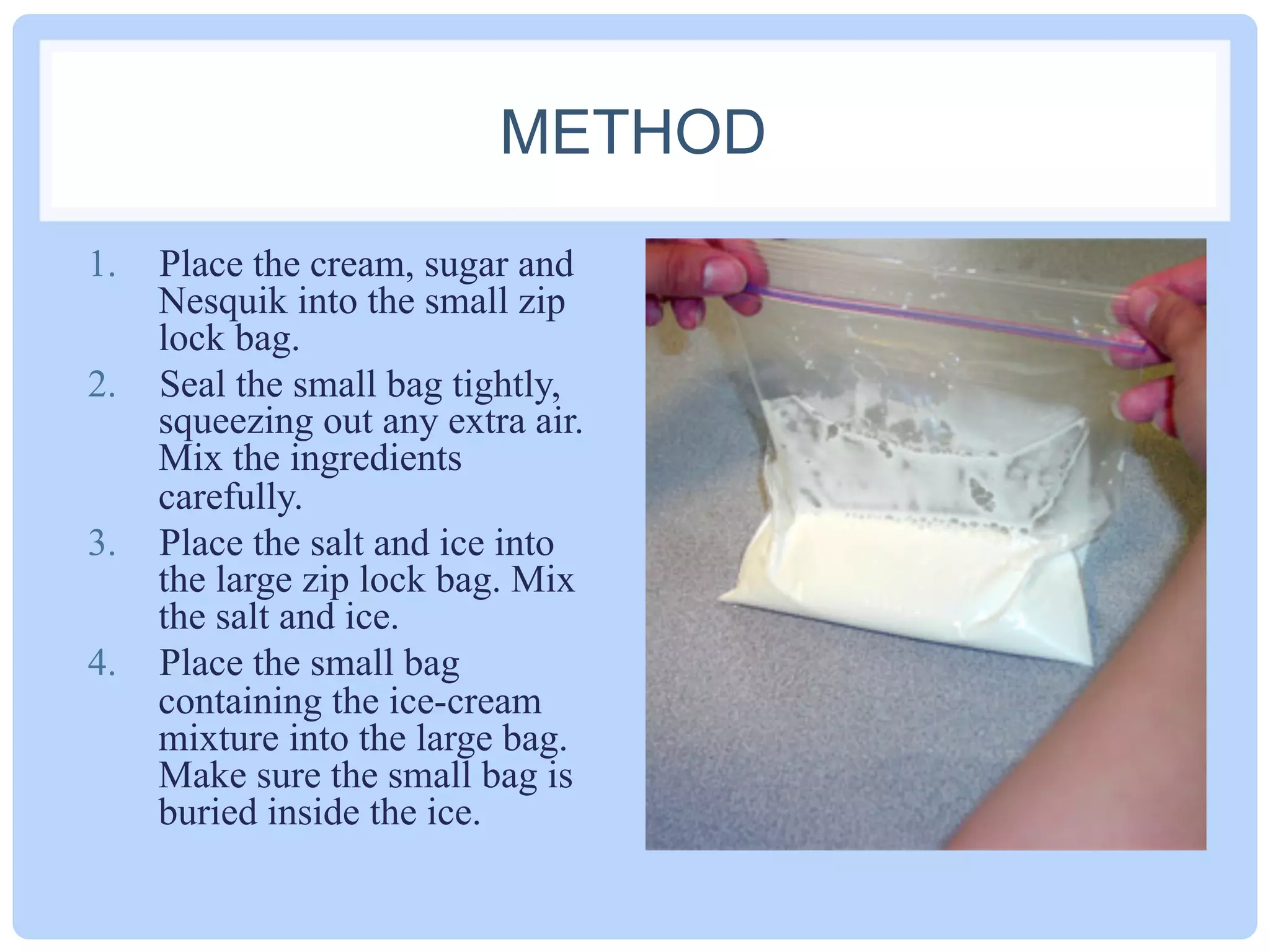 METHOD
1.  Place the cream, sugar and
Nesquik into the small zip
lock bag.
2.  Seal the small bag tightly,
squeezing out any extra air.
Mix the ingredients
carefully.
3.  Place the salt and ice into
the large zip lock bag. Mix
the salt and ice.
4.  Place the small bag
containing the ice-cream
mixture into the large bag.
Make sure the small bag is
buried inside the ice.
 