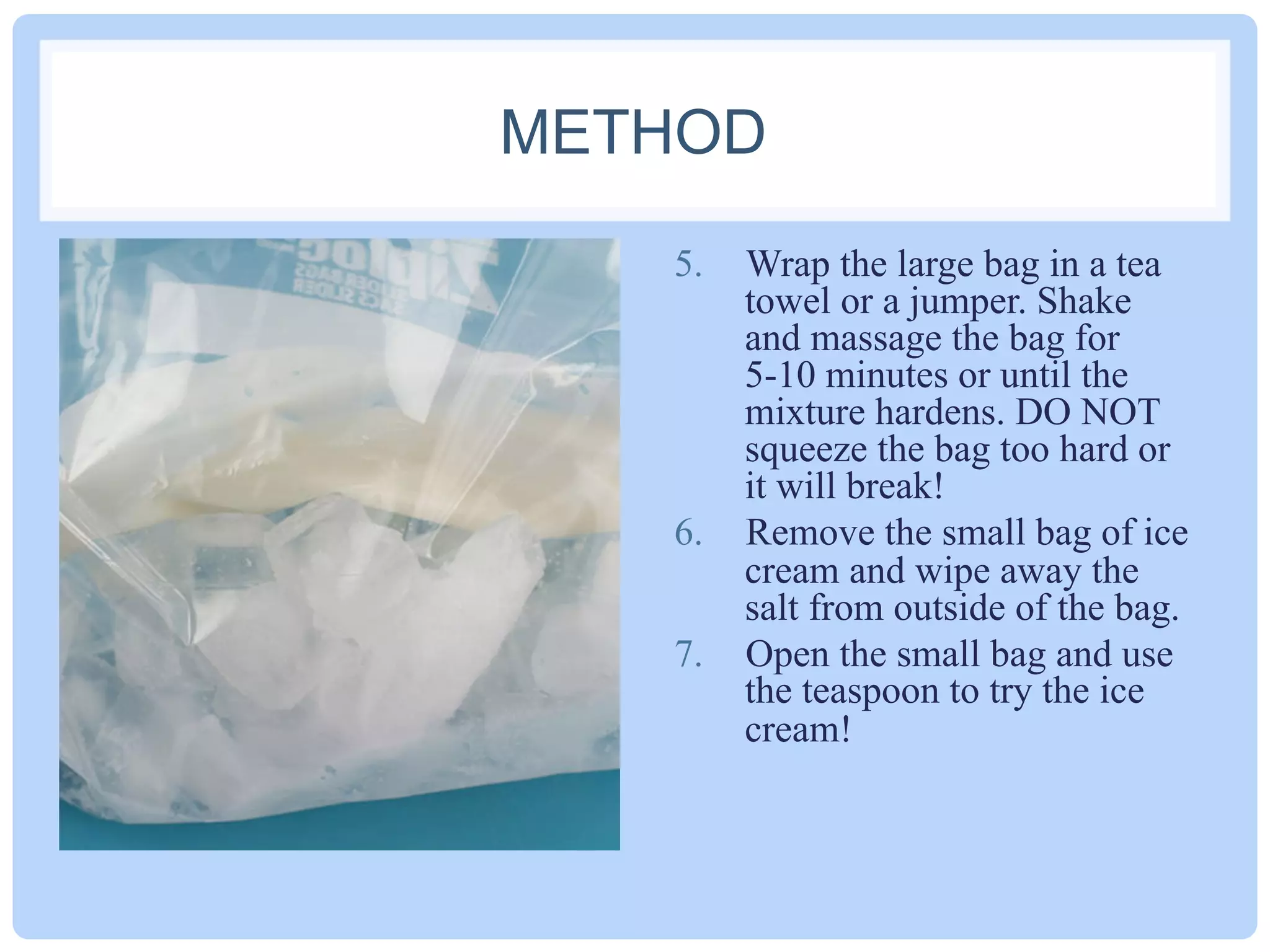METHOD
5.  Wrap the large bag in a tea
towel or a jumper. Shake
and massage the bag for
5-10 minutes or until the
mixture hardens. DO NOT
squeeze the bag too hard or
it will break!
6.  Remove the small bag of ice
cream and wipe away the
salt from outside of the bag.
7.  Open the small bag and use
the teaspoon to try the ice
cream!
 