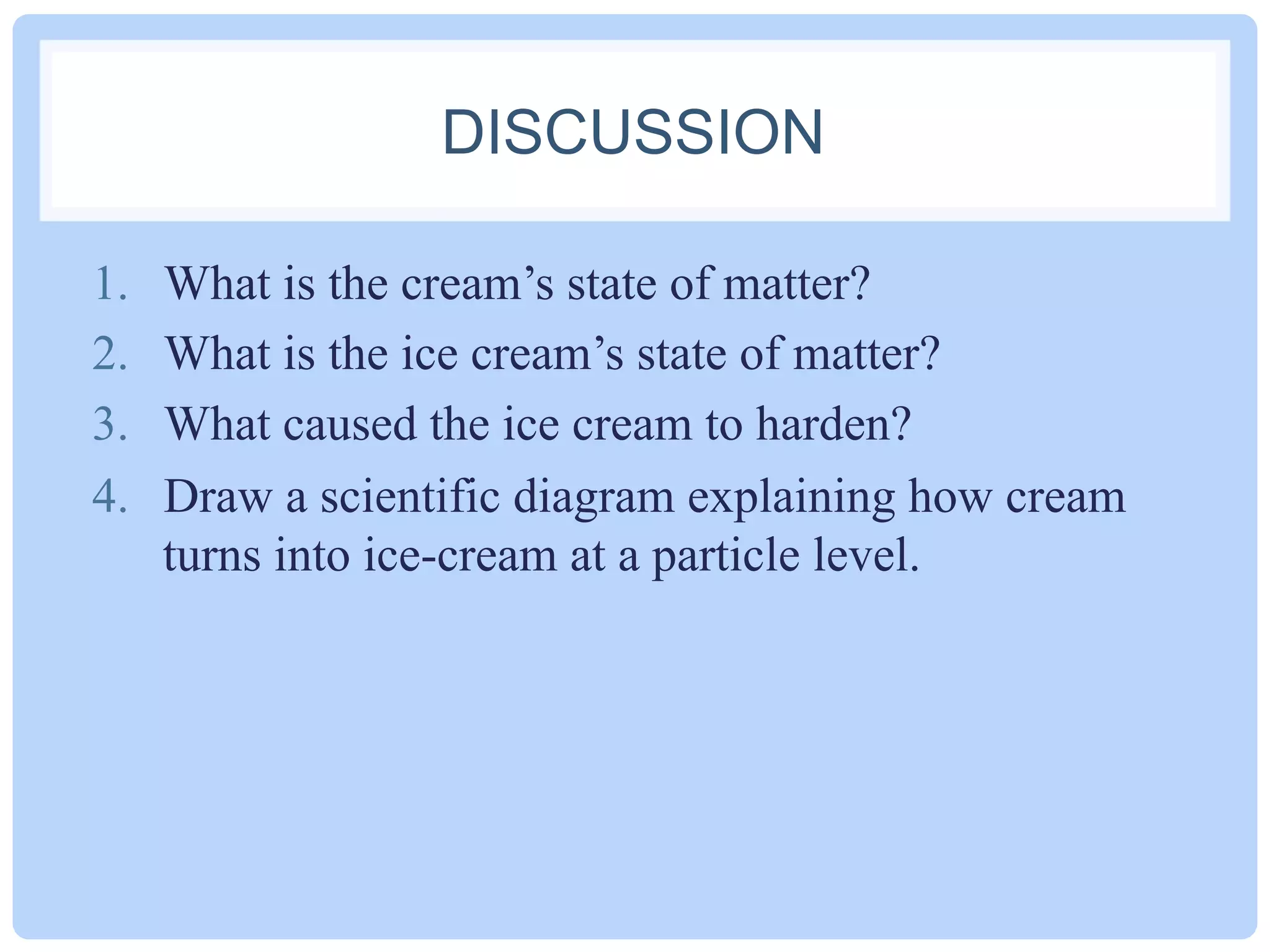 DISCUSSION
1.  What is the ice cream’s state of matter BEFORE
being placed in the bag of ice?
2.  What is the ice cream’s state of matter AFTER
being placed in the bag of ice for more than 10
minutes?
3.  What caused the ice cream to harden?
4.  Draw a scientific diagram explaining how cream
turns into ice-cream at a particle level.
5.  What is the process of liquid changing to solid
called?
 