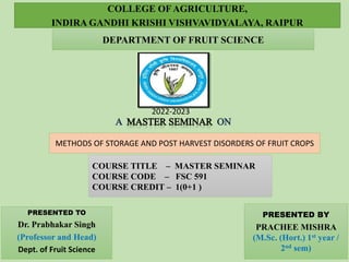 METHODS OF STORAGE AND POST HARVEST DISORDERS OF FRUIT CROPS
PRESENTED TO
Dr. Prabhakar Singh
(Professor and Head)
Dept. of Fruit Science
PRESENTED BY
PRACHEE MISHRA
(M.Sc. (Hort.) 1st year /
2nd sem)
COLLEGE OF AGRICULTURE,
INDIRA GANDHI KRISHI VISHVAVIDYALAYA, RAIPUR
DEPARTMENT OF FRUIT SCIENCE
COURSE TITLE – MASTER SEMINAR
COURSE CODE – FSC 591
COURSE CREDIT – 1(0+1 )
2022-2023
 