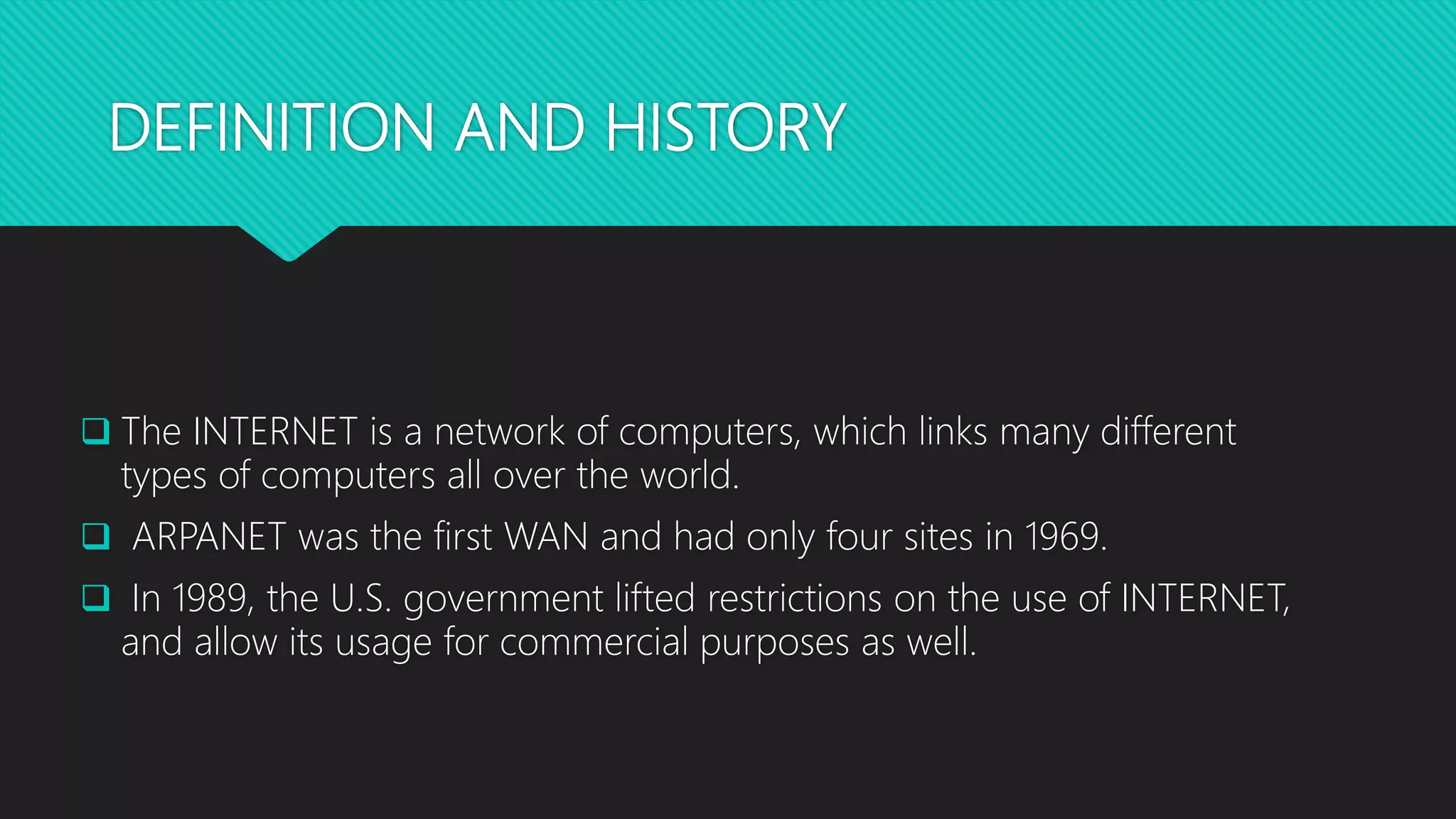 DEFINITION AND HISTORY
 The INTERNET is a network of computers, which links many different
types of computers all over the world.
 ARPANET was the first WAN and had only four sites in 1969.
 In 1989, the U.S. government lifted restrictions on the use of INTERNET,
and allow its usage for commercial purposes as well.
 