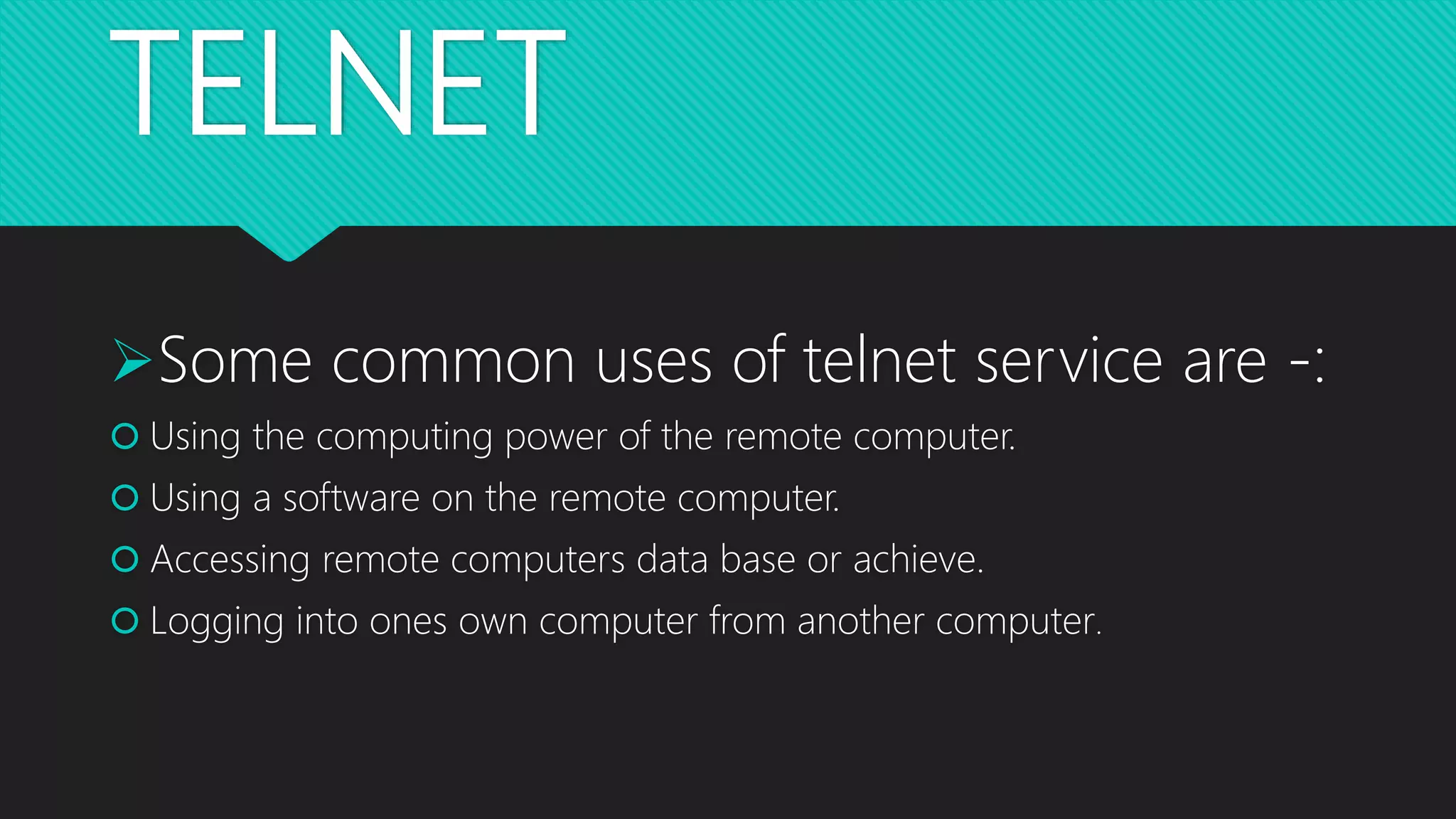 TELNET
Some common uses of telnet service are -:
 Using the computing power of the remote computer.
 Using a software on the remote computer.
 Accessing remote computers data base or achieve.
 Logging into ones own computer from another computer.
 