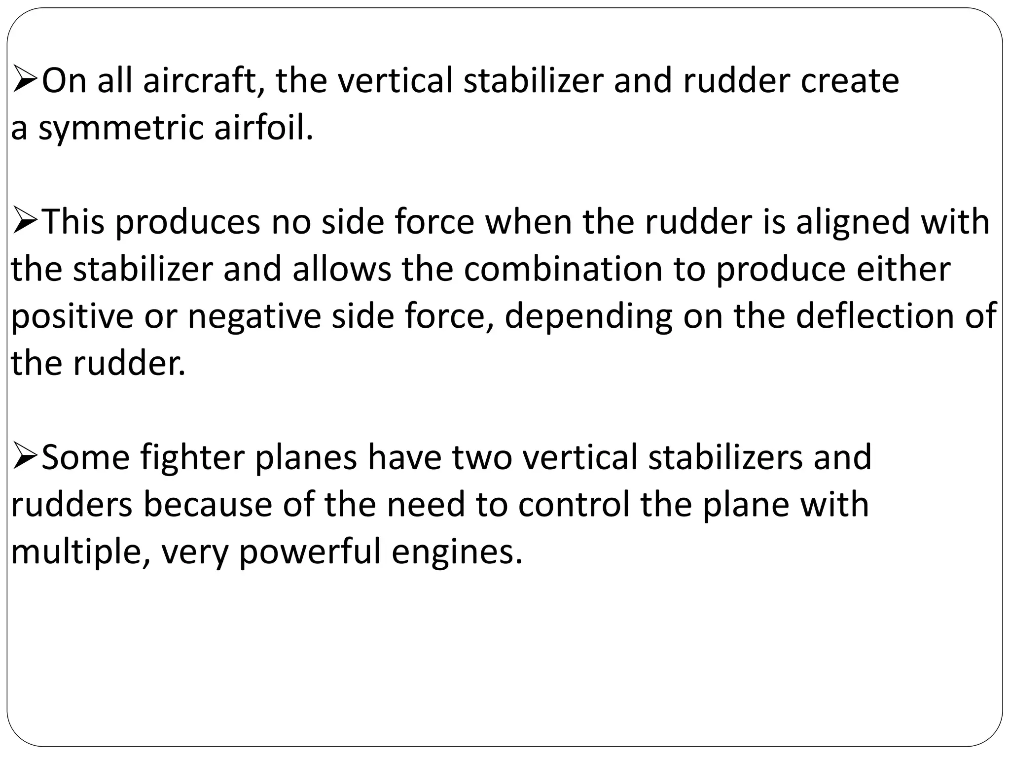 On all aircraft, the vertical stabilizer and rudder create
a symmetric airfoil.
This produces no side force when the rudder is aligned with
the stabilizer and allows the combination to produce either
positive or negative side force, depending on the deflection of
the rudder.
Some fighter planes have two vertical stabilizers and
rudders because of the need to control the plane with
multiple, very powerful engines.
 