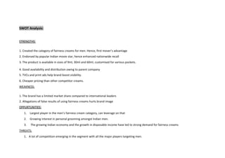 SWOT Analysis:
STRENGTHS:
1. Created the category of fairness creams for men. Hence, first mover’s advantage
2. Endorsed by popular Indian movie star, hence enhanced nationwide recall
3. The product is available in sizes of 9ml, 30ml and 60ml, customised for various pockets.
4. Good availability and distribution owing to parent company
5. TVCs and print ads help brand boost visibility.
6. Cheaper pricing than other competitor creams.
WEAKNESS:
1. The brand has a limited market share compared to international leaders
2. Allegations of false results of using fairness creams hurts brand image
OPPURTUNITIES:
1. Largest player in the men’s fairness cream category, can leverage on that
2. Growing interest in personal grooming amongst Indian men.
3. The growing Indian economy and the growth in disposable income have led to strong demand for fairness creams
THREATS:
1. A lot of competition emerging in the segment with all the major players targeting men.
 
