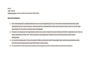 Price:-
50gm- INR 90
Endorsement by: Famous Indian Cricket Player VIRAT KOHLI
Recommendations:
1. Fair and Handsome’s advertisements are not much appealing to men. In fact their initial advertisements were
considered to be “Lousy” by men. They can work on making their TVCs more manly so that more no. Of men get
attracted to it not only in India but also worldwide.
2. They do not showcase the ingredients which are used to make the cream whereas all their competitors do. This is a
major drawback of their TVC. They should try including that instead of just concentrating on their brand
ambassador.
3. As a brand ambassador, Fair and Lovely for Men and Garnier Men Powerlight have used young celebrities who
connect to the young male crowd more than a senior actor.
4. To increase their market share internationally, they can appoint a famous foreign celebrity to promote the product.
 