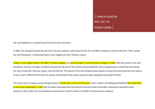 Fair and Handsome is a pioneer brand from the house of Emami.
In 2005, the company forayed into the men’s fairness category, which was the first for any FMCG company in India at that time. They created
Fair and Handsome, a marketing history in the category of men’s fairness creams.
Today it is the largest brand in the Men’s Fairness category and second largest in overall fairness category in India. With the launch of Fair and
Handsome, fairness no longer remained exclusive for the eves of the country and provided the men an opportunity to break free from being
the users of women’s fairness creams, and still look fair. The launch of Fair and Handsome was based on researches that found that the texture
of man’s skin is different from that of a woman and therefore they need a special product designed exclusively for them.
The cream was a runaway success doing business of Rs 30 crores in the very first year. Emami roped in the Bollywood Badshah Shah Rukh Khan
as the brand ambassador in 2007 who has been associated with the brand for the past 6 years Even after competitors launched similar
products in the market, Fair and Handsome continued to rule the market in the Men’s Fairness Cream category.
[- PRACHI SHASTRI
ROLL NO. 50
PGDM COMM.]
 
