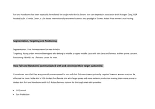 Fair and Handsome has been especially formulated for tough male skin by Emami skin care experts in association with Actiogen Corp, USA
headed by Dr. Chanda Zaveri, a USA based internationally renowned scientist and protégé of 2 times Nobel Prize winner Linus Pauling.
Segmentation, Targeting and Positioning:
Segmentation: First fairness cream for men in India.
Targeting: Young urban men and teenagers who belong to middle or upper middle class with skin care and fairness as their prime concern.
Positioning: World’s no 1 fairness cream for men.
How Fair and Handsome communicated with and convinced their target customers:-
It convinced men that they are generally more exposed to sun and dust. Fairness creams primarily targeted towards women may not be
effective for them. Male skin is 20% thicker than female skin with larger pores and more melanin production making them more prone to
darker skin. Fair and Handsome with its 5 Action Fairness system for the tough male skin provides:
Oil Control
Sun Protection
 