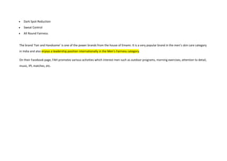 Dark Spot Reduction
Sweat Control
All Round Fairness
The brand ‘Fair and Handsome’ is one of the power brands from the house of Emami. It is a very popular brand in the men’s skin care category
in India and also enjoys a leadership position internationally in the Men’s Fairness category.
On their Facebook page, FAH promotes various activities which interest men such as outdoor programs, morning exercises, attention to detail,
music, IPL matches, etc.
 