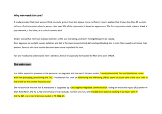 Why men need skin care?
A study revealed that most women think men who groom their skin appear more confident. Experts explain that it takes less than 10 seconds
to form a first impression about a person. And over 90% of the impression is based on appearance. The first impression could make or break a
job interview, a first date, or a critical business deal.
Emami knows that men love outdoor activities in the sun like biking, and don’t mind getting dirty or sweaty.
Over exposure to sunlight, sweat, pollution and dirt is the main reason behind dark and aged looking skin in men. Men sweat much more than
women, hence a skin care routine becomes even more important for men.
Fair and Handsome understands men’s skin best, hence it is specially formulated for Men who want ZYADA.
The make-over:
In a bid to expand its presence in the personal care segment and the men’s fairness market, Emami relaunched Fair and Handsome cream
with new packaging, positioning and TVC. The relaunch has seen an Advertising and Marketing (A&M) spend of 20 per cent of the total sales of
the brand for the current financial year.
The re-launch of the new Fair & Handsome is supported by a 360 degree integrated communication. Riding on the brand equity of its endorser
Shah Rukh Khan, the Rs. 1,700 crore FMCG brand has had a numero uno run, with market share volume clocking in at 58 per cent of
the Rs. 329 crore men’s fairness market in FY 2012-13.
 