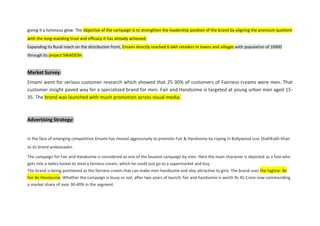 giving it a luminous glow. The objective of the campaign is to strengthen the leadership position of the brand by aligning the premium quotient
with the long-standing trust and efficacy it has already achieved.
Expanding its Rural reach on the distribution front, Emami directly reached 6 lakh retailers in towns and villages with population of 10000
through its project SWADESH.
Market Survey:
Emami went for serious customer research which showed that 25-30% of customers of Fairness creams were men. That
customer insight paved way for a specialized brand for men. Fair and Handsome is targeted at young urban men aged 15-
35. The brand was launched with much promotion across visual media.
Advertising Strategy:
In the face of emerging competition Emami has moved aggressively to promote Fair & Handsome by roping in Bollywood icon ShahRukh Khan
as its brand ambassador.
The campaign for Fair and Handsome is considered as one of the lousiest campaign by men. Here the main character is depicted as a fool who
gets into a ladies hostel to steal a fairness cream, which he could just go to a supermarket and buy.
The brand is being positioned as the fairness cream that can make men handsome and also attractive to girls. The brand uses the tagline: Be
fair Be Handsome. Whether the campaign is lousy or not, after two years of launch, fair and handsome is worth Rs 45 Crore now commanding
a market share of over 30-40% in the segment.
 