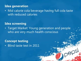 Idea generation
• Mid calorie cola beverage having full cola taste
with reduced calories
Idea screening
• Target Market: Young generation and people
who are very much health conscious
Concept testing
• Blind taste test in 2011
 