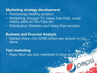 Marketing strategy development
• Positioning: Healthy product
• Marketing: through TV, heavy free trials, social
media, adds on YouTube etc
• Distribution: Retailers and heavy free samples
Business and financial Analysis
• Market share=1%=$700 million per annum in US
alone
Test marketing
• Pepsi Next was test marketed in Iowa and Wisconsin
 