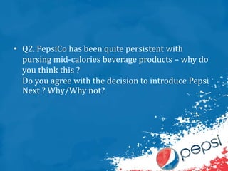 • Q2. PepsiCo has been quite persistent with
pursing mid-calories beverage products – why do
you think this ?
Do you agree with the decision to introduce Pepsi
Next ? Why/Why not?
 