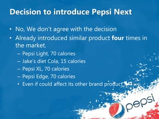 Decision to introduce Pepsi Next
• No, We don’t agree with the decision
• Already introduced similar product four times in
the market.
– Pepsi Light, 70 calories
– Jake’s diet Cola, 15 calories
– Pepsi XL, 70 calories
– Pepsi Edge, 70 calories
• Even if could affect its other brand product
 