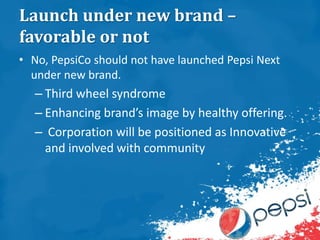 Launch under new brand –
favorable or not
• No, PepsiCo should not have launched Pepsi Next
under new brand.
– Third wheel syndrome
– Enhancing brand’s image by healthy offering.
– Corporation will be positioned as Innovative
and involved with community
 