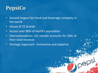PepsiCo
• Second largest fast food and beverage company in
the world
• House of 22 brands
• Access over 80% of world’s population
• International(non US) market accounts for 50% of
their total revenue
• Strategic Approach –Innovative and adaptive
 