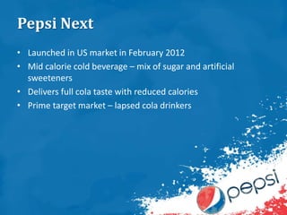 Pepsi Next
• Launched in US market in February 2012
• Mid calorie cold beverage – mix of sugar and artificial
sweeteners
• Delivers full cola taste with reduced calories
• Prime target market – lapsed cola drinkers
 
