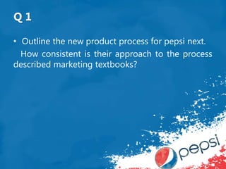 Q 1
• Outline the new product process for pepsi next.
How consistent is their approach to the process
described marketing textbooks?
 