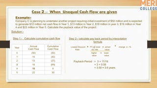 Example:-
Company C is planning to undertake another project requiring initial investment of $50 million and is expected
to generate $10 million net cash flow in Year 1, $13 million in Year 2, $16 million in year 3, $19 million in Year
4 and $22 million in Year 5. Calculate the payback value of the project.
Year
Annual
Cash Flow
Cumulative
Cash Flow
0 (50) (50)
1 10 (40)
2 13 (27)
3 16 (11)
4 19 8
5 22 30
Case 2 :- When Unequal Cash Flow are given
Payback Period = 3 + 11/19
= 3 + 0.58
= 3.58 ≈ 3.6 years
Solution:-
Step 1:- Calculate cumulative cash flow Step 2:- calculate pay back period by interpolation
formula
Lowest Discount + PV @ lower -- aimed * change in r%
Rate d/s rate value
higher -- lower
value value
 
