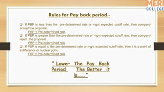 Rules for Pay back period:-
 If PBP is less than the pre-determined rate or mgnt expected cutoff rate, then company
accept the proposal,
PBP < Pre-determined rate.
 If PBP is greater than the pre-determined rate or mgnt expected cutoff rate, then company
reject the proposal ,
PBP > Pre-determined rate.
 If PBP is equal to the pre-determined rate or mgnt expected cutoff rate, then it is a point of
indifference or nuclear point,
PBP = Pre-determined rate.
“ Lower The Pay Back
Period The Better it
is…….”
 