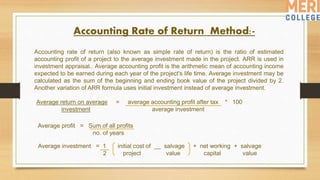 Accounting Rate of Return Method:-
Average return on average = average accounting profit after tax * 100
investment average investment
Accounting rate of return (also known as simple rate of return) is the ratio of estimated
accounting profit of a project to the average investment made in the project. ARR is used in
investment appraisal.. Average accounting profit is the arithmetic mean of accounting income
expected to be earned during each year of the project's life time. Average investment may be
calculated as the sum of the beginning and ending book value of the project divided by 2.
Another variation of ARR formula uses initial investment instead of average investment.
Average profit = Sum of all profits
no. of years
Average investment = 1 initial cost of __ salvage + net working + salvage
2 project value capital value
 