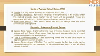 Merits of Average Rate of Return (ARR)
 Simple : It is very simple and easy to understand and to use
 Considers Profitability : It gives due weightage to the profitability of the project. Under
this method projects having higher rate of return will be accepted. These are
comparable with returns on similar investment derived by other firms.
 Appropriate Method : This method takes into account savings over the entire
economic life of the project.
Demerits of Average Rate of Return
 Ignores Time Factor : It ignores the time value of money. A project having low initial
inflows and high future inflows would have the same average return as a project
having the inflows in the reverse order.
 Use of Accounting Profit : It uses accounting profits and not the cash inflows in
appraising the investment projects.
 Ignores Re-investment of Profits : This method ignores the fact that profits can be
reinvested and profits can be earned on such reinvestment, which in turn will affect
the rate of return.
 