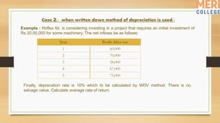Case 2:- when written down method of depreciation is used:-
Example : filoflex ltd. is considering investing in a project that requires an initial investment of
Rs 20,00,000 for some machinery. The net inflows be as follows:
Year Profit After tax
1 60,000
2 70,000
3 58,000
4 67,000
5 75,000
Finally, deprecation rate is 10% which to be calculated by WDV method. There is no
salvage value. Calculate average rate of return.
 