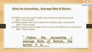Rules for Accounting / Average Rate of Return :
 If ARR is more than cost of capital, then company accept the proposal,
ARR > Cost of capital.
 If ARR is greater than cost of capital, then company reject the proposal ,
ARR < Cost of capital.
 If ARR is equal to cost of capital, then it is a point of indifference or nuclear point,
ARR = Cost of capital.
“ Higher the Accounting /
average Rate of Return, the
better it is…...”
 