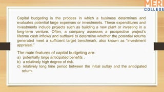Capital budgeting is the process in which a business determines and
evaluates potential large expenses or investments. These expenditures and
investments include projects such as building a new plant or investing in a
long-term venture. Often, a company assesses a prospective project’s
lifetime cash inflows and outflows to determine whether the potential returns
generated meet a sufficient target benchmark, also known as “investment
appraisal.”
The main features of capital budgeting are-
a) potentially large anticipated benefits .
b) a relatively high degree of risk.
c) relatively long time period between the initial outlay and the anticipated
return.
 