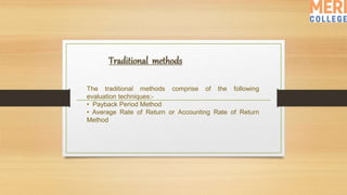 The traditional methods comprise of the following
evaluation techniques:-
• Payback Period Method
• Average Rate of Return or Accounting Rate of Return
Method
 