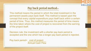 Pay back period method:-
This method means the period in which the total investment in the
permanent assets pays back itself. This method is based upon the
concept that every capital expenditure pays itself back within a certain
period of time. Thus, this method measures the period of time means
the time taken where the cost of project is recovered from the earning
of the project itself.
Decision rule: the investment with a shorter pay back period is
accepted and the one which has a longer pay back period is rejected.
Pay back period= cost of project
Annual Cash Flow
 