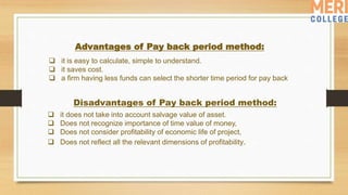 Disadvantages of Pay back period method:
 it does not take into account salvage value of asset.
 Does not recognize importance of time value of money,
 Does not consider profitability of economic life of project,
 Does not reflect all the relevant dimensions of profitability.
Advantages of Pay back period method:
 it is easy to calculate, simple to understand.
 it saves cost.
 a firm having less funds can select the shorter time period for pay back
 