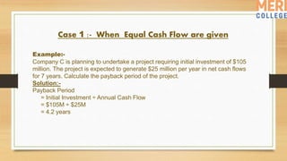 Case 1 :- When Equal Cash Flow are given
Example:-
Company C is planning to undertake a project requiring initial investment of $105
million. The project is expected to generate $25 million per year in net cash flows
for 7 years. Calculate the payback period of the project.
Solution:-
Payback Period
= Initial Investment ÷ Annual Cash Flow
= $105M ÷ $25M
= 4.2 years
 