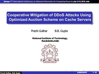 Springer 2nd International Conference on Advanced Informatics for Computing Research,July14-15,2018, India
Cooperative Mitigation of DDoS Attacks Using
Prachi Gulihar B.B. Gupta
National Institute of Technology,
Kurukshetra,India
Prachi Gulihar, B.B. Gupta 1/ 15ICAICR-2018
Optimized Auction Scheme on Cache Servers
 