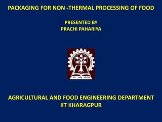 PACKAGING FOR NON -THERMAL PROCESSING OF FOOD
PRESENTED BY
PRACHI PAHARIYA
AGRICULTURAL AND FOOD ENGINEERING DEPARTMENT
IIT KHARAGPUR
 
