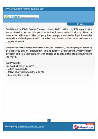 - Profile -

Established in 1988, Prachi Pharmaceutical, GMP certified by FDA organization
has achieved a respectable position in the Pharmaceutical Industry. Over the
years of establishment, the company has brought sound technology, innovative
research and development and cost effective pharmaceutical intermediates and
compounds to all.

Empowered with a vision to create a better tomorrow, the company is driven by
an ambitious quality programme. This is further strengthened with intelligent
direction and skillful production that enable us to establish a great reputation in
the world.

Our Products
Our product range includes:-
» Iodine Compounds
» Active Pharmaceutical Ingredients
» Specialty Chemicals
 
