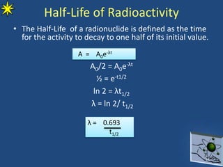 Half-Life of Radioactivity
• The Half-Life of a radionuclide is defined as the time
for the activity to decay to one half of its initial value.
A0/2 = A0e-λt
½ = e-t1/2
ln 2 = λt1/2
λ = ln 2/ t1/2
11
A = A0e-λt
λ = 0.693
t1/2
 