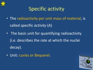 Specific activity
• The radioactivity per unit mass of material, is
called specific activity (A)
• The basic unit for quantifying radioactivity
(i.e. describes the rate at which the nuclei
decay).
• Unit: curies or Bequerel.
 