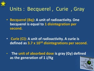 Units : Becquerel , Curie , Gray
• Becquerel (Bq): A unit of radioactivity. One
becquerel is equal to 1 disintegration per
second.
• Curie (Ci): A unit of radioactivity. A curie is
defined as 3.7 x 1010 disintegrations per second.
• The unit of absorbed dose is gray (Gy) defined
as the generation of 1 J/Kg
 